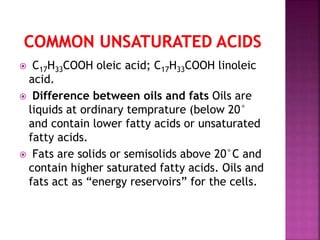  C17H33COOH oleic acid; C17H33COOH linoleic
acid.
 Difference between oils and fats Oils are
liquids at ordinary temprature (below 20°
and contain lower fatty acids or unsaturated
fatty acids.
 Fats are solids or semisolids above 20°C and
contain higher saturated fatty acids. Oils and
fats act as “energy reservoirs” for the cells.
 