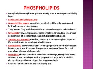  Phospholipids Phosphate + glycerol + fatty acids + a nitrogen containing
base.
 Function of phospholipids are:
 As emulsifying agents since they carry hydrophilic polar groups and
hydrophobic non-polar groups.
 They absorb fatty acids from the intestine and transport to blood cells.
 Glycolipids They contain one or more simple sugars and are important
components of cell membranes and chlorplast membranes.
 Steroids and Terpenes Menthol, camphor are common plant terpenes.
Carotenoids and pigments are also terpenes.
 Essential oils The volatile, sweet smelling liquids obtained from flowers,
leaves, stems, etc. Example of terpenes are esters of lower fatty acid,
e.g., clove oil, rose oil, lemon oil.
 Drying oils The oils which are converted into tough, transparent mass
when exposed to air by oxidation polymerisation process are called
drying oils. e.g., Linseed oil, perilla, poppy seed oils.
 Cotton seed oil and til oil are semidrying oils.
 