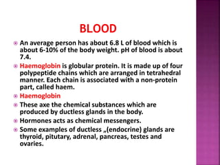  An average person has about 6.8 L of blood which is
about 6-10% of the body weight. pH of blood is about
7.4.
 Haemoglobin is globular protein. It is made up of four
polypeptide chains which are arranged in tetrahedral
manner. Each chain is associated with a non-protein
part, called haem.
 Haemoglobin
 These axe the chemical substances which are
produced by ductless glands in the body.
 Hormones acts as chemical messengers.
 Some examples of ductless „(endocrine) glands are
thyroid, pitutary, adrenal, pancreas, testes and
ovaries.
 