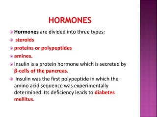  Hormones are divided into three types:
 steroids
 proteins or polypeptides
 amines.
 Insulin is a protein hormone which is secreted by
β-cells of the pancreas.
 Insulin was the first polypeptide in which the
amino acid sequence was experimentally
determined. Its deficiency leads to diabetes
mellitus.
 