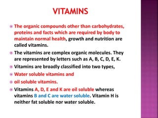  The organic compounds other than carbohydrates,
proteins and facts which are required by body to
maintain normal health, growth and nutrition are
called vitamins.
 The vitamins are complex organic molecules. They
are represented by letters such as A, B, C, D, E, K.
 Vitamins are broadly classified into two types,
 Water soluble vitamins and
 oil soluble vitamins.
 Vitamins A, D, E and K are oil soluble whereas
vitamins B and C are water soluble. Vitamin H is
neither fat soluble nor water soluble.
 
