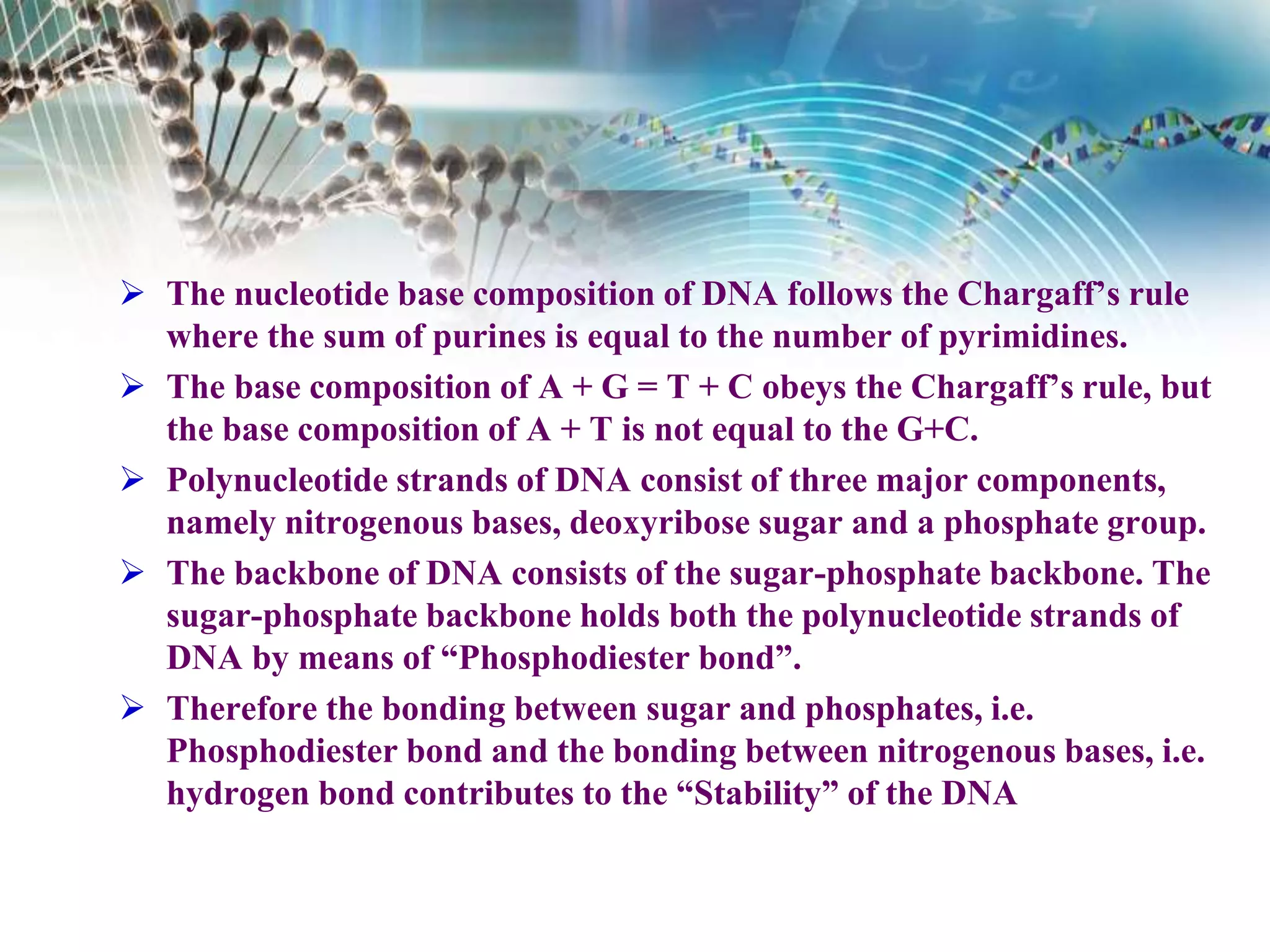  The nucleotide base composition of DNA follows the Chargaff’s rule
where the sum of purines is equal to the number of pyrimidines.
 The base composition of A + G = T + C obeys the Chargaff’s rule, but
the base composition of A + T is not equal to the G+C.
 Polynucleotide strands of DNA consist of three major components,
namely nitrogenous bases, deoxyribose sugar and a phosphate group.
 The backbone of DNA consists of the sugar-phosphate backbone. The
sugar-phosphate backbone holds both the polynucleotide strands of
DNA by means of “Phosphodiester bond”.
 Therefore the bonding between sugar and phosphates, i.e.
Phosphodiester bond and the bonding between nitrogenous bases, i.e.
hydrogen bond contributes to the “Stability” of the DNA
 