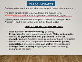 CARBOHYDRATES
Carbohydrates are the most abundant organic molecules in nature.
The term carbohydrate is derived from the French term
hydrate de carbone i.e. it is a hydrate of carbon or Cn(H2O)n
Carbohydrates are defined as organic substances having C, H & O
Wherein H and O are in the ratio 2:1 as found in H2O
FUNCTIONS OF CARBOHYDRATES
- Most abundant source of energy (4 cal/g)
- Precursors for many organic compounds (fats, amino acids)
- Present as glycoproteins and glycolipids in the cell
memebrane and functions such as cell growth and fertilization
- Present as structural components like cellulose in plants,
exoskeleton of some insects, cell wall of microorganisms
- Storage form of energy (glycogen) to meet the energy
demands of the body.
 