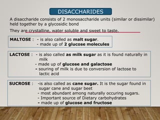 DISACCHARIDES
A disaccharide consists of 2 monosaccharide units (similar or dissimilar)
held together by a glycosidic bond
They are crystalline, water soluble and sweet to taste.
MALTOSE : - is also called as malt sugar.
- made up of 2 glucose molecules
LACTOSE : - is also called as milk sugar as it is found naturally in
milk
- made up of glucose and galactose
- souring of milk is due to conversion of lactose to
lactic acid
SUCROSE : -is also called as cane sugar. It is the sugar found in
sugar cane and sugar beet
- most abundant among naturally occuring sugars.
- Important source of Dietary carbohydrates
- made up of glucose and fructose
 