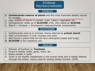 STORAGE
POLYSACCHARIDES
STARCH
1. Carbohydrate reserve of plants and the most important dietary source
for animals
2. High content of starch in cereals, roots, tubers, vegetables etc.
3. Homopolymer made up of GLUCOSE units. Also called as GLUCAN.
4. Starch = Amylose + Amylopectin (polysaccharide components)
GLYCOGEN
1. Carbohydrate reserve in animals. Hence referred as animal starch
2. High concentration in Liver, muscles and brain.
3. Also found in plants that do not have chlorophyll (yeast and fungi)
4. GLUCOSE is the repeating unit.
INULIN
1. Polymer of fructose i.e. fructosan
2. Found in Dahlia, bulbs, garlic, onion etc
3. Easily soluble in water
4. Inulin is not readily metabolised in the human body and is readily filtered
through the kidney. Hence used for testing kidney function (GFR)
 