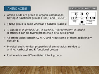 AMINO ACIDS
 Amino acids are group of organic compounds
having 2 functional groups (-NH2) and (-COOH)
 (-NH2) group is basic whereas (-COOH) is acidic
 R- can be H in glycine, CH3 in alanine, Hydroxymethyl in serine
in others it can be hydrocarbon chain or a cyclic group
 All amino acids contain C, H, O and N but some of them additionally
contain S
 Physical and chemical properties of amino acids are due to
amino, carboxyl and R functional groups
 Amino acids are differentiated into 7 groups
 