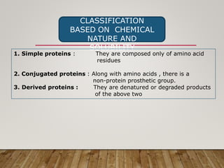 CLASSIFICATION
BASED ON CHEMICAL
NATURE AND
SOLUBILITY
1. Simple proteins : They are composed only of amino acid
residues
2. Conjugated proteins : Along with amino acids , there is a
non-protein prosthetic group.
3. Derived proteins : They are denatured or degraded products
of the above two
 