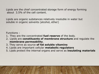 Lipids are the chief concentrated storage form of energy forming
about 3.5% of the cell content.
Lipids are organic substances relatively insoluble in water but
soluble in organic solvents (alcohol, ether)
Functions :
1. They are the concentrated fuel reserve of the body.
2. Lipids are constituents of membrane structure and regulate the
membrane permeability.
3. They serve as source of fat soluble vitamins
4. Lipids are important cellular metabolic regulators
5. Lipds protect the internal organs and serve as insulating materials
 