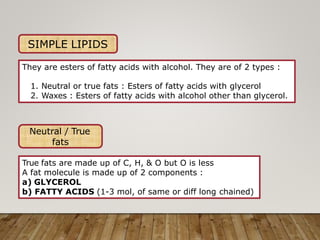 SIMPLE LIPIDS
They are esters of fatty acids with alcohol. They are of 2 types :
1. Neutral or true fats : Esters of fatty acids with glycerol
2. Waxes : Esters of fatty acids with alcohol other than glycerol.
Neutral / True
fats
True fats are made up of C, H, & O but O is less
A fat molecule is made up of 2 components :
a) GLYCEROL
b) FATTY ACIDS (1-3 mol, of same or diff long chained)
 