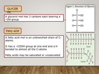 GLYCER
OL
A glycerol mol has 3 carbons each bearing a
–OH group
Fatty acid
A fatty acid mol is an unbranched chain of C-
atoms.
It has a –COOH group at one end and a H
bonded to almost all the C-atoms
Fatty acids may be saturated or unsaturated
 