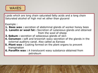 WAXES
Lipids which are long chain saturated fatty acids and a long chain
Saturated alcohol of high mol wt other than glycerol
Example :
1. Bees wax : secretion of abdominal glands of worker honey bees
2. Lanolin or wool fat : Secretion of cutaneous glands and obtained
from the wool of sheep
3. Sebum : secretion of sebaceous glands of skin
4. Cerumen : soft and brownish waxy secretion of the glands in the
external auditory canal. Also called as Earwax
5. Plant wax : Coating formed on the plant organs to prevent
transpiration
6. Paraffin wax : A translucent waxy substance obtained from
petroleum
 