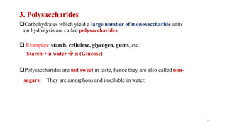 11
3. Polysaccharides
Carbohydrates which yield a large number of monosaccharide units
on hydrolysis are called polysaccharides.
 Examples: starch, cellulose, glycogen, gums, etc.
Starch + n water  n (Glucose)
Polysaccharides are not sweet in taste, hence they are also called non-
sugars. They are amorphous and insoluble in water.
 