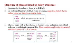Structure of glucose based on below evidences
1. Its molecular formula was found to be C6H12O6
2. On prolonged heating with HI, it forms n-hexane, suggesting that all the six
carbon atoms are linked in a straight chain.
3. Glucose reacts with hydroxylamine to form an oxime and adds a molecule of
hydrogen cyanide to give cyanohydrin. These reactions confirm the presenceof
a carbonyl group (>C = 0) in glucose
oxime
18
cyanohydrin
 