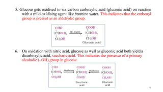 5. Glucose gets oxidised to six carbon carboxylic acid (gluconic acid) on reaction
with a mild oxidising agent like bromine water. This indicates that the carbonyl
group is present as an aldehydic group.
6. On oxidation with nitric acid, glucose as well as gluconic acid both yield a
dicarboxylic acid, saccharic acid. This indicates the presence of a primary
alcoholic (–OH) group in glucose.
19
 