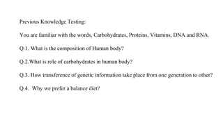 Previous Knowledge Testing:
You are familiar with the words, Carbohydrates, Proteins, Vitamins, DNA and RNA.
Q.1. What is the composition of Human body?
Q.2.What is role of carbohydrates in human body?
Q.3. How transference of genetic information take place from one generation to other?
Q.4. Why we prefer a balance diet?
 