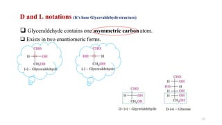D and L notations (It’s base Glyceraldehydestructure)
 Glyceraldehyde contains one asymmetric carbon atom.
 Exists in two enantiomeric forms.
21
 