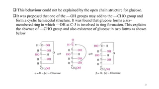  This behaviour could not be explained by the open chain structure for glucose.
It was proposed that one of the —OH groups may add to the —CHO group and
form a cyclic hemiacetal structure. It was found that glucose forms a six-
membered ring in which —OH at C-5 is involved in ring formation. This explains
the absence of —CHO group and also existence of glucose in two forms as shown
below
23
 