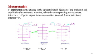 Mutarotation
Mutarotation is the change in the optical rotation because of the change in the
equilibrium between two anomers, when the corresponding stereocenters
interconvert. Cyclic sugars show mutarotation as α and β anomeric forms
interconvert.
=+112o =+52.7o =+19o
24
 