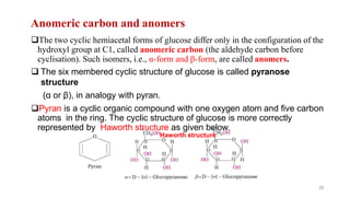 Anomeric carbon and anomers
The two cyclic hemiacetal forms of glucose differ only in the configuration of the
hydroxyl group at C1, called anomeric carbon (the aldehyde carbon before
cyclisation). Such isomers, i.e., α-form and β-form, are called anomers.
 The six membered cyclic structure of glucose is called pyranose
structure
(α or β), in analogy with pyran.
Pyran is a cyclic organic compound with one oxygen atom and five carbon
atoms in the ring. The cyclic structure of glucose is more correctly
represented by Haworth structure as given below.
Haworth structure
26
 