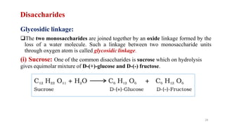 Disaccharides
Glycosidic linkage:
The two monosaccharides are joined together by an oxide linkage formed by the
loss of a water molecule. Such a linkage between two monosaccharide units
through oxygen atom is called glycosidic linkage.
(i) Sucrose: One of the common disaccharides is sucrose which on hydrolysis
gives equimolar mixture of D-(+)-glucose and D-(-) fructose.
29
 