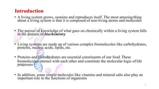Introduction
3
• A living system grows, sustains and reproduces itself. The most amazingthing
about a living system is that it is composed of non-living atoms and molecules
• The pursuit of knowledge of what goes on chemically within a living system falls
in the domain of biochemistry
• Living systems are made up of various complex biomolecules like carbohydrates,
proteins, nucleic acids, lipids, etc.
• Proteins and carbohydrates are essential constituents of our food.These
biomolecules interact with each other and constitute the molecular logic of life
processes
• In addition, some simple molecules like vitamins and mineral salts also play an
important role in the functions of organisms
 