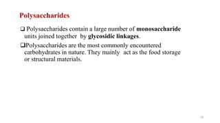 33
Polysaccharides
 Polysaccharides contain a large number of monosaccharide
units joined together by glycosidic linkages.
Polysaccharides are the most commonly encountered
carbohydrates in nature. They mainly act as the food storage
or structural materials.
 