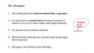 III Glycogen:
1. The carbohydrates are stored in animal body as glycogen.
2. It is also known as animal starch because its structure is
similar to amylopectin and is rather more highly branched.
3. It is present in liver, muscles and brain.
4. When the body needs glucose, enzymes break the glycogen
down to glucose.
5. Glycogen is also found in yeast and fungi.
amylopectin
39
Compone
nt of
starch
 