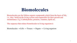Biomolecules are the lifeless organic compounds which form the basis of life,
i.e., they build up the living system and responsible for their growth and
maintenance. E.g. Carbohydrates, proteins, vitamins, lipids etc.
The sequence that relates biomolecules to living organism is
Biomolecules →Cells → Tissues → Organs → Living organism
4
Biomolecules
 