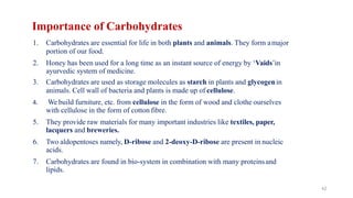 42
Importance of Carbohydrates
1. Carbohydrates are essential for life in both plants and animals. They form amajor
portion of our food.
2. Honey has been used for a long time as an instant source of energy by ‘Vaids’in
ayurvedic system of medicine.
3. Carbohydrates are used as storage molecules as starch in plants and glycogenin
animals. Cell wall of bacteria and plants is made up of cellulose.
4. We build furniture, etc. from cellulose in the form of wood and clothe ourselves
with cellulose in the form of cotton fibre.
5. They provide raw materials for many important industries like textiles, paper,
lacquers and breweries.
6. Two aldopentoses namely, D-ribose and 2-deoxy-D-ribose are present in nucleic
acids.
7. Carbohydrates are found in bio-system in combination with many proteinsand
lipids.
 