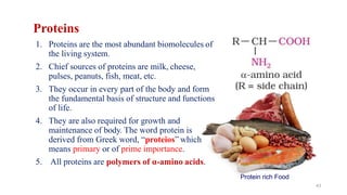 Proteins
1. Proteins are the most abundant biomolecules of
the living system.
2. Chief sources of proteins are milk, cheese,
pulses, peanuts, fish, meat, etc.
3. They occur in every part of the body and form
the fundamental basis of structure and functions
of life.
4. They are also required for growth and
maintenance of body. The word protein is
derived from Greek word, “proteios” which
means primary or of prime importance.
5. All proteins are polymers of α-amino acids.
Protein rich Food
43
 