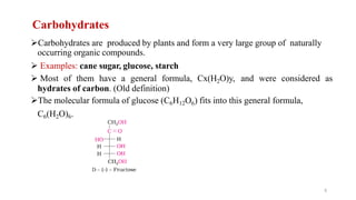 Carbohydrates
Carbohydrates are produced by plants and form a very large group of naturally
occurring organic compounds.
 Examples: cane sugar, glucose, starch
 Most of them have a general formula, Cx(H2O)y, and were considered as
hydrates of carbon. (Old definition)
The molecular formula of glucose (C6H12O6) fits into this general formula,
C6(H2O)6.
5
 