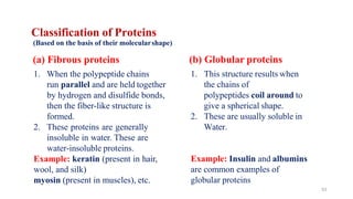 53
Classification of Proteins
(Based on the basis of their molecularshape)
(a) Fibrous proteins
1. When the polypeptide chains
run parallel and are held together
by hydrogen and disulfide bonds,
then the fiber-like structure is
formed.
2. These proteins are generally
insoluble in water. These are
water-insoluble proteins.
Example: keratin (present in hair,
wool, and silk)
myosin (present in muscles), etc.
Example: Insulin and albumins
are common examples of
globular proteins
(b) Globular proteins
1. This structure results when
the chains of
polypeptides coil around to
give a spherical shape.
2. These are usually soluble in
Water.
 