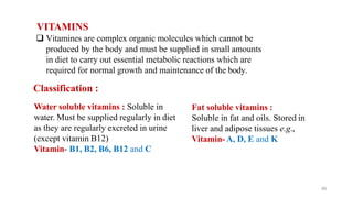 VITAMINS
66
 Vitamines are complex organic molecules which cannot be
produced by the body and must be supplied in small amounts
in diet to carry out essential metabolic reactions which are
required for normal growth and maintenance of the body.
Classification :
Water soluble vitamins : Soluble in
water. Must be supplied regularly in diet
as they are regularly excreted in urine
(except vitamin B12)
Vitamin- B1, B2, B6, B12 and C
Fat soluble vitamins :
Soluble in fat and oils. Stored in
liver and adipose tissues e.g.,
Vitamin- A, D, E and K
 
