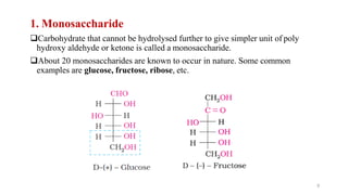 1. Monosaccharide
Carbohydrate that cannot be hydrolysed further to give simpler unit of poly
hydroxy aldehyde or ketone is called a monosaccharide.
About 20 monosaccharides are known to occur in nature. Some common
examples are glucose, fructose, ribose, etc.
9
 