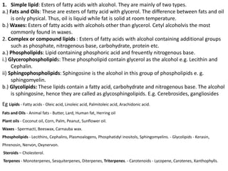 1. Simple lipid: Esters of fatty acids with alcohol. They are mainly of two types.
a.) Fats and Oils: These are esters of fatty acid with glycerol. The difference between fats and oil
is only physical. Thus, oil is liquid while fat is solid at room temperature.
b.) Waxes: Esters of fatty acids with alcohols other than glycerol. Cetyl alcoholvis the most
commonly found in waxes.
2. Complex or compound lipids : Esters of fatty acids with alcohol containing additional groups
such as phosphate, nitrogenous base, carbohydrate, protein etc.
a.) Phospholipids: Lipid containing phosphoric acid and freuently nitrogenous base.
i.) Glycerophospholipids: These phospholipid contain glycerol as the alcohol e.g. Lecithin and
Cephalin.
ii) Sphingophospholipids: Sphingosine is the alcohol in this group of phospholipids e. g.
sphingomyelin.
b.) Glycolipids: These lipids contain a fatty acid, carbohydrate and nitrogenous base. The alcohol
is sphingosine, hence they are called as glycosphingolipids. E.g. Cerebrosides, gangliosides
Eg Lipids - Fatty acids - Oleic acid, Linoleic acid, Palmitoleic acid, Arachidonic acid.
Fats and Oils - Animal fats - Butter, Lard, Human fat, Herring oil
Plant oils - Coconut oil, Corn, Palm, Peanut, Sunflower oil.
Waxes - Spermacti, Beeswax, Carnauba wax.
Phospholipids - Lecithins, Cephalins, Plasmoalogens, Phosphatidyl inositols, Sphingomyelins. - Glycolipids - Kerasin,
Phrenosin, Nervon, Oxynervon.
Steroids – Cholesterol.
Terpenes - Monoterpenes, Sesquiterpenes, Diterpenes, Triterpenes. - Carotenoids - Lycopene, Carotenes, Xanthophylls.
 