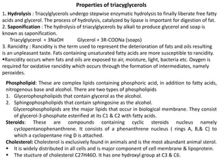 Properties of triacyglycerols
1. Hydrolysis : Triacylglycerols undergo stepwise enzymatic hydrolysis to finally liberate free fatty
acids and glycerol. The process of hydrolysis, catalyzed by lipase is important for digestion of fat.
2. Saponification : The hydrolysis of triacylglycerols by alkali to produce glycerol and soap is
known as saponification.
Triacylglycerol + 3NaOH Glycerol + 3R-COONa (soaps)
3. Rancidity : Rancidity is the term used to represent the deterioration of fats and oils resulting
is an unpleasant taste. Fats containing unsaturated fatty acids are more susceptible to rancidity.
Rancidity occurs when fats and oils are exposed to air, moisture, light, bacteria etc. Oxygen is
required for oxidative rancidity which occurs through the formation of intermediates, namely
peroxides.
Phospholipid: These are complex lipids containing phosphoric acid, in addition to fatty acids,
nitrogenous base and alcohol. There are two types of phospholipids
1. Glycerophospholipids that contain glycerol as the alcohol.
2. Sphingophospholipids that contain sphingosine as the alcohol.
Glycerophospholipids are the major lipids that occur in biological membrane. They consist
of glycerol-3-phosphate esterified at its C1 & C2 with fatty acids.
Steroids: These are compounds containing cyclic steroids nucleus namely
cyclopentanophenanthrene. It consists of a phenanthrene nucleus ( rings A, B,& C) to
which a cyclopentane ring D is attached.
Cholesterol: Cholesterol is exclusively found in animals and is the most abundant animal sterol.
 It is widely distributed in all cells and is major component of cell membrane & lipoprotein.
 The stucture of cholesterol C27H46O. It has one hydroxyl group at C3 & C6.
 