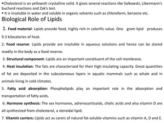 Biological Role of Lipids
1. Food material: Lipids provide food, highly rich in calorific value. One gram lipid produces
9.3 kilocalories of heat.
2. Food reserve: Lipids provide are insoluble in aqueous solutions and hence can be stored
readily in the body as a food reserve.
3. Structural component: Lipids are an important constituent of the cell membrane.
4. Heat insulation: The fats are characterized for their high insulating capacity. Great quantities
of fat are deposited in the subcutaneous layers in aquatic mammals such as whale and in
animals living in cold climates.
5. Fatty acid absorption: Phospholipids play an important role in the absorption and
transportation of fatty acids.
6. Hormone synthesis: The sex hormones, adrenocorticoids, cholic acids and also vitamin D are
all synthesized from cholesterol, a steroidal lipid.
7. Vitamin carriers: Lipids act as carers of natural fat-soluble vitamins such as vitamin A, D and E.
Cholesterol is an yellowish crystalline solid. It gives several reactions like Salkowski, Libermann’s
buchard reactions and Zak’s test.
 It is insoluble in water and soluble in organic solvents such as chloroform, benzene etc.
 