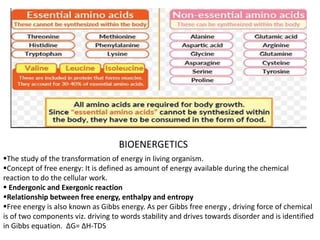 BIOENERGETICS
The study of the transformation of energy in living organism.
Concept of free energy: It is defined as amount of energy available during the chemical
reaction to do the cellular work.
 Endergonic and Exergonic reaction
Relationship between free energy, enthalpy and entropy
Free energy is also known as Gibbs energy. As per Gibbs free energy , driving force of chemical
is of two components viz. driving to words stability and drives towards disorder and is identified
in Gibbs equation. ΔG= ΔH-TDS
 