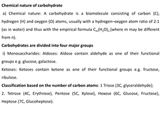 Chemical nature of carbohydrate
a) Chemical nature: A carbohydrate is a biomolecule consisting of carbon (C),
hydrogen (H) and oxygen (O) atoms, usually with a hydrogen–oxygen atom ratio of 2:1
(as in water) and thus with the empirical formula Cm(H2O)n (where m may be different
from n).
Carbohydrates are divided into four major groups
i) Monosaccharides: Aldoses: Aldose contain aldehyde as one of their functional
groups e.g. glucose, galactose.
Ketoses: Ketoses contain ketone as one of their functional groups e.g. fructose,
ribulose.
Classification based on the number of carbon atoms: 1 Triose (3C, glyceraldehyde);
2. Tetrose (4C, Erythrose), Pentose (5C, Xylose), Hexose (6C, Glucose, Fructose),
Heptose (7C, Glucoheptose).
 