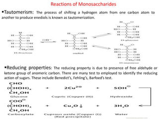 Reactions of Monosaccharides
Tautomerism: The process of shifting a hydrogen atom from one carbon atom to
another to produce enediols is known as tautomerization.
Reducing properties: The reducing property is due to presence of free aldehyde or
ketone group of anomeric carbon. There are many test to employed to identify the reducing
action of sugars. These include Benedict’s, Fehling’s, Barfoed’s test.
 