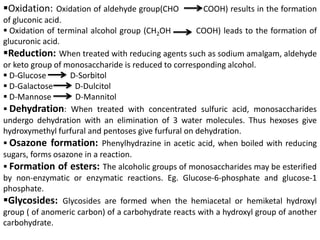 Oxidation: Oxidation of aldehyde group(CHO COOH) results in the formation
of gluconic acid.
 Oxidation of terminal alcohol group (CH2OH COOH) leads to the formation of
glucuronic acid.
Reduction: When treated with reducing agents such as sodium amalgam, aldehyde
or keto group of monosaccharide is reduced to corresponding alcohol.
 D-Glucose D-Sorbitol
 D-Galactose D-Dulcitol
 D-Mannose D-Mannitol
 Dehydration: When treated with concentrated sulfuric acid, monosaccharides
undergo dehydration with an elimination of 3 water molecules. Thus hexoses give
hydroxymethyl furfural and pentoses give furfural on dehydration.
 Osazone formation: Phenylhydrazine in acetic acid, when boiled with reducing
sugars, forms osazone in a reaction.
 Formation of esters: The alcoholic groups of monosaccharides may be esterified
by non-enzymatic or enzymatic reactions. Eg. Glucose-6-phosphate and glucose-1
phosphate.
Glycosides: Glycosides are formed when the hemiacetal or hemiketal hydroxyl
group ( of anomeric carbon) of a carbohydrate reacts with a hydroxyl group of another
carbohydrate.
 
