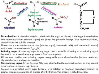 Disaccharides: A disaccharide (also called a double sugar or bivose) is the sugar formed when
two monosaccharides (simple sugars) are joined by glycosidic linkage. Like monosaccharides,
disaccharides are soluble in water.
Three common examples are sucrose (in cane sugar), lactose (in milk), and maltose (in wheat)
which have common formula C12H22O11
Reducing sugar: A reducing sugar is any sugar that is capable of acting as a reducing agent
because it has a free aldehyde group or a free ketone group.
All monosaccharides are reducing sugars, along with some disaccharides (lactose, maltose),
oligosaccharides, and polysaccharides.
Non-reducing sugars do not have an OH group attached to the anomeric carbon so they cannot
reduce other compounds eg. Sucrose
Sucrose is also called invert sugar because levo rotation of fructose (hydrolysis product) is
greater then dextro-rotation of glucose after hydrolysis. The process is called inversion.
 