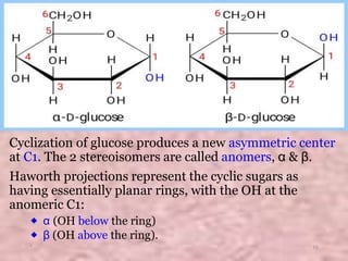 Cyclization of glucose produces a new asymmetric center
at C1. The 2 stereoisomers are called anomers, α & β.
Haworth projections represent the cyclic sugars as
having essentially planar rings, with the OH at the
anomeric C1:
⬥ α (OH below the ring)
⬥ β (OH above the ring).
* 15
 