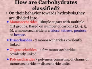 How are Carbohydrates
classified?
• On their behavior towards hydrolysis,they
are divided into
⬥Monosaccharides - simple sugars with multiple
OH groups. Based on number of carbons (3, 4, 5,
6), a monosaccharide is a triose, tetrose, pentose
or hexose.
⬥Disaccharides - 2 monosaccharides covalently
linked.
⬥Oligosaccharides - a few monosaccharides
covalently linked.
⬥Polysaccharides - polymers consisting of chains of
monosaccharide or disaccharide units.
 