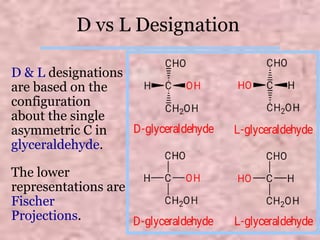 D vs L Designation
D & L designations
are based on the
configuration
about the single
asymmetric C in
glyceraldehyde.
The lower
representations are
Fischer
Projections.
7
 