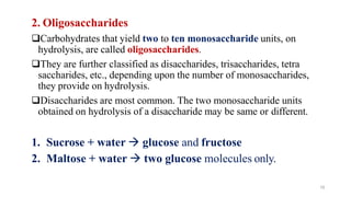 10
2. Oligosaccharides
❑Carbohydrates that yield two to ten monosaccharide units, on
hydrolysis, are called oligosaccharides.
❑They are further classified as disaccharides, trisaccharides, tetra
saccharides, etc., depending upon the number of monosaccharides,
they provide on hydrolysis.
❑Disaccharides are most common. The two monosaccharide units
obtained on hydrolysis of a disaccharide may be same or different.
1. Sucrose + water → glucose and fructose
2. Maltose + water → two glucose molecules only.
 