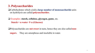 11
3. Polysaccharides
❑Carbohydrates which yield a large number of monosaccharide units
on hydrolysis are called polysaccharides.
❑ Examples: starch, cellulose, glycogen, gums, etc.
Starch + n water → n (Glucose)
❑Polysaccharides are not sweet in taste, hence they are also called non-
sugars. They are amorphous and insoluble in water.
 