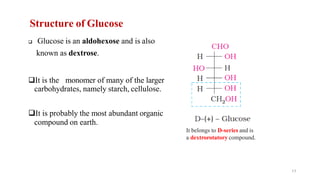 Structure of Glucose
❑ Glucose is an aldohexose and is also
known as dextrose.
❑It is the monomer of many of the larger
carbohydrates, namely starch, cellulose.
❑It is probably the most abundant organic
compound on earth.
It belongs to D-series and is
a dextrorotatory compound.
17
 