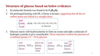Structure of glucose based on below evidences
1. Its molecular formula was found to be C6H12O6
2. On prolonged heating with HI, it forms n-hexane, suggesting that all the six
carbon atoms are linked in a straight chain.
3. Glucose reacts with hydroxylamine to form an oxime and adds a molecule of
hydrogen cyanide to give cyanohydrin. These reactions confirm the presenceof
a carbonyl group (>C = 0) in glucose
oxime
18
cyanohydrin
 