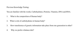Previous Knowledge Testing:
You are familiar with the words, Carbohydrates, Proteins, Vitamins, DNA and RNA.
1. What is the composition of Human body?
2. What is role of carbohydrates in human body?
3. How transference of genetic information take place from one generation to other?
4. Why we prefer a balance diet?
 